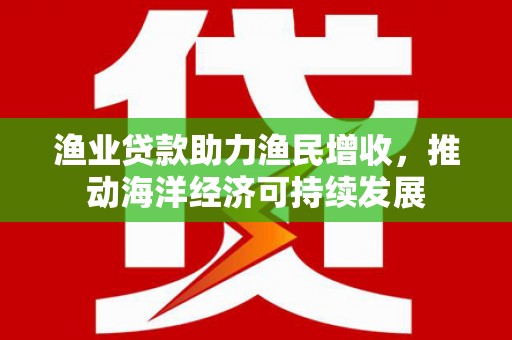 芦淞渔业贷款助力渔民增收，推动海洋经济可持续发展