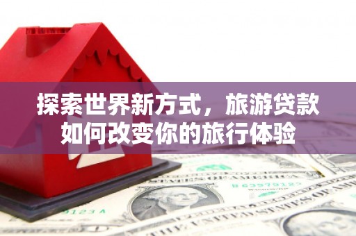 芦淞探索世界新方式，旅游贷款如何改变你的旅行体验