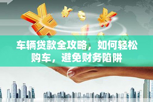 芦淞车辆贷款全攻略，如何轻松购车，避免财务陷阱