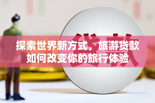 芦淞探索世界新方式，旅游贷款如何改变你的旅行体验